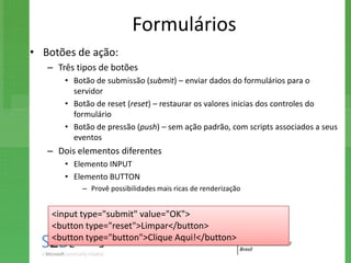 Formulários
• Botões de ação:
   – Três tipos de botões
       • Botão de submissão (submit) – enviar dados do formulários para o
         servidor
       • Botão de reset (reset) – restaurar os valores inicias dos controles do
         formulário
       • Botão de pressão (push) – sem ação padrão, com scripts associados a seus
         eventos
   – Dois elementos diferentes
       • Elemento INPUT
       • Elemento BUTTON
           – Provê possibilidades mais ricas de renderização


    <input type="submit" value="OK">
    <button type="reset">Limpar</button>
    <button type="button">Clique Aqui!</button>
 