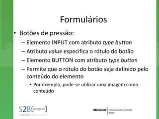 Formulários
• Botões de pressão:
  – Elemento INPUT com atributo type button
  – Atributo value especifica o rótulo do botão
  – Elemento BUTTON com atributo type button
  – Permite que o rótulo do botão seja definido pelo
    conteúdo do elemento
     • Por exemplo, pode-se utilizar uma imagem como
       conteúdo
 