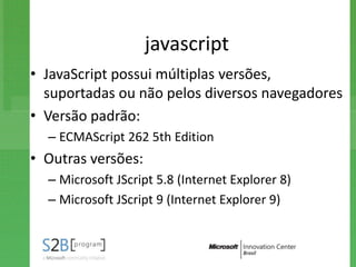 javascript
• JavaScript possui múltiplas versões,
  suportadas ou não pelos diversos navegadores
• Versão padrão:
  – ECMAScript 262 5th Edition
• Outras versões:
  – Microsoft JScript 5.8 (Internet Explorer 8)
  – Microsoft JScript 9 (Internet Explorer 9)
 