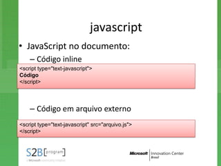 javascript
• JavaScript no documento:
    – Código inline
<script type="text-javascript">
Código
</script>




    – Código em arquivo externo
<script type="text-javascript" src="arquivo.js">
</script>
 