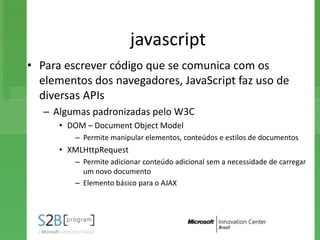 javascript
• Para escrever código que se comunica com os
  elementos dos navegadores, JavaScript faz uso de
  diversas APIs
   – Algumas padronizadas pelo W3C
      • DOM – Document Object Model
         – Permite manipular elementos, conteúdos e estilos de documentos
      • XMLHttpRequest
         – Permite adicionar conteúdo adicional sem a necessidade de carregar
           um novo documento
         – Elemento básico para o AJAX
 