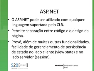 ASP.NET
• O ASP.NET pode ser utilizado com qualquer
  linguagem suportada pelo CLR.
• Permite separação entre código e o design da
  página.
• Provê, além de muitas outras funcionalidades,
  facilidade de gerenciamento de persistência
  de estado no lado cliente (view state) e no
  lado servidor (session).
 