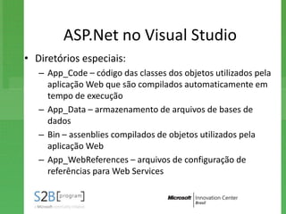 ASP.Net no Visual Studio
• Diretórios especiais:
   – App_Code – código das classes dos objetos utilizados pela
     aplicação Web que são compilados automaticamente em
     tempo de execução
   – App_Data – armazenamento de arquivos de bases de
     dados
   – Bin – assenblies compilados de objetos utilizados pela
     aplicação Web
   – App_WebReferences – arquivos de configuração de
     referências para Web Services
 