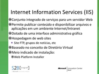 Internet Information Services (IIS)
Conjunto integrado de serviços para um servidor Web
Permite publicar conteúdo e disponibilizar arquivos e
 aplicações em um ambiente Internet/Intranet
Dotado de uma interface administrativa gráfica
Hospedagem de web sites
  Site FTP, grupos de notícias, etc
Baseado no conceito de Diretório Virtual
Meio indicado de instalação:
 Web Platform Installer
 