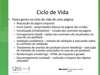Ciclo de Vida
• Fases gerais no ciclo de vida de uma página:
   –   Requisição da página (request)
   –   Início (start) – propriedades básicas da página são criadas
   –   Inicialização (initialization) – criação dos controles da página
   –   Carregamento (load) – dados dos controles são atualizados no
       caso de um postback
   –   Validação (validation) – método de validação é executado sobre
       os controles de validação
   –   Tratamento de eventos de postback (event handling) – execução
       de métodos de eventos associados no caso de um postback
   –   Renderização (rendering) – HTML de resposta é gerado
   –   Descarregamento (unload) – realizada a limpeza dos objetos
       utilizados
 