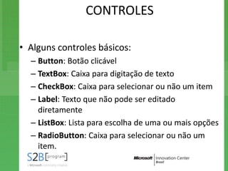 CONTROLES

• Alguns controles básicos:
  – Button: Botão clicável
  – TextBox: Caixa para digitação de texto
  – CheckBox: Caixa para selecionar ou não um item
  – Label: Texto que não pode ser editado
    diretamente
  – ListBox: Lista para escolha de uma ou mais opções
  – RadioButton: Caixa para selecionar ou não um
    item.
 