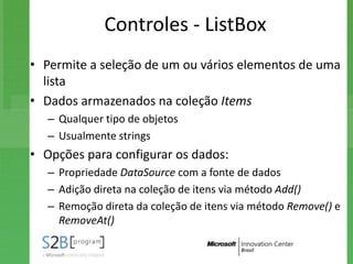 Controles - ListBox
• Permite a seleção de um ou vários elementos de uma
  lista
• Dados armazenados na coleção Items
   – Qualquer tipo de objetos
   – Usualmente strings
• Opções para configurar os dados:
   – Propriedade DataSource com a fonte de dados
   – Adição direta na coleção de itens via método Add()
   – Remoção direta da coleção de itens via método Remove() e
     RemoveAt()
 
