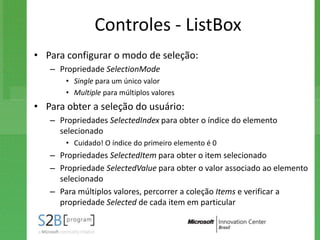 Controles - ListBox
• Para configurar o modo de seleção:
   – Propriedade SelectionMode
       • Single para um único valor
       • Multiple para múltiplos valores
• Para obter a seleção do usuário:
   – Propriedades SelectedIndex para obter o índice do elemento
     selecionado
       • Cuidado! O índice do primeiro elemento é 0
   – Propriedades SelectedItem para obter o item selecionado
   – Propriedade SelectedValue para obter o valor associado ao elemento
     selecionado
   – Para múltiplos valores, percorrer a coleção Items e verificar a
     propriedade Selected de cada item em particular
 