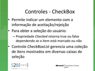 Controles - CheckBox
• Permite indicar um elemento com a
  informação de aceitação/rejeição
• Para obter a seleção do usuário:
  – Propriedade Checked retorna true ou false
    dependendo se o item está marcado ou não
• Controle CheckBoxList gerencia uma coleção
  de itens mostrados em diversas caixas de
  seleção
 