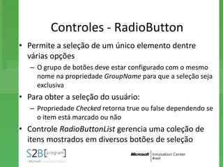 Controles - RadioButton
• Permite a seleção de um único elemento dentre
  várias opções
   – O grupo de botões deve estar configurado com o mesmo
     nome na propriedade GroupName para que a seleção seja
     exclusiva
• Para obter a seleção do usuário:
   – Propriedade Checked retorna true ou false dependendo se
     o item está marcado ou não
• Controle RadioButtonList gerencia uma coleção de
  itens mostrados em diversos botões de seleção
 
