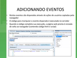 ADICIONANDO EVENTOS
• Muitos eventos são disparados através de ações de usuários captadas pelo
  navegador
• O código para manipular o evento disparado é executado no servidor
• Quando o código completa sua execução, a página web pronta é enviada
  de volta ao navegador (contendo código html e script)
 