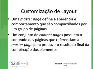 Customização de Layout
• Uma master page define a aparência e
  comportamento que são compartilhados por
  um grupo de páginas
• Um conjunto de content pages possuem o
  conteúdo das páginas que referenciam a
  master page para produzir o resultado final da
  combinação dos elementos
 