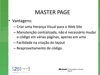 MASTER PAGE
• Vantagens:
  – Criar uma Herança Visual para o Web Site
  – Manutenção centralizada, não é necessário mudar
    o código em várias páginas, apenas em uma
  – Facilidade na criação do layout
  – Reaproveitamento de código
 