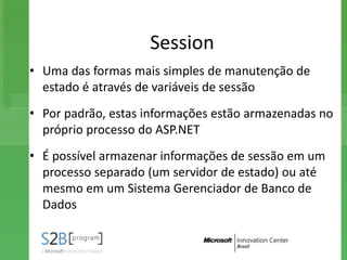 Session
• Uma das formas mais simples de manutenção de
  estado é através de variáveis de sessão
• Por padrão, estas informações estão armazenadas no
  próprio processo do ASP.NET
• É possível armazenar informações de sessão em um
  processo separado (um servidor de estado) ou até
  mesmo em um Sistema Gerenciador de Banco de
  Dados
 