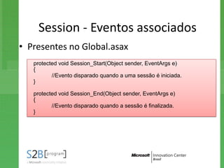 Session - Eventos associados
• Presentes no Global.asax
   protected void Session_Start(Object sender, EventArgs e)
   {
          //Evento disparado quando a uma sessão é iniciada.
   }

   protected void Session_End(Object sender, EventArgs e)
   {
          //Evento disparado quando a sessão é finalizada.
   }
 