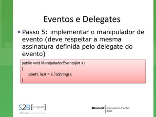 Eventos e Delegates
 Passo 5: implementar o manipulador de
  evento (deve respeitar a mesma
  assinatura definida pelo delegate do
  evento)
 public void ManipuladorEvento(int x)
 {
    label1.Text = x.ToString();
 }
 