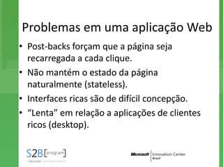 Problemas em uma aplicação Web
• Post-backs forçam que a página seja
  recarregada a cada clique.
• Não mantém o estado da página
  naturalmente (stateless).
• Interfaces ricas são de difícil concepção.
• “Lenta” em relação a aplicações de clientes
  ricos (desktop).
 