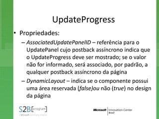 UpdateProgress
• Propriedades:
  – AssociatedUpdatePanelID – referência para o
    UpdatePanel cujo postback assíncrono indica que
    o UpdateProgress deve ser mostrado; se o valor
    não for informado, será associado, por padrão, a
    qualquer postback assíncrono da página
  – DynamicLayout – indica se o componente possui
    uma área reservada (false)ou não (true) no design
    da página
 