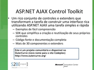 ASP.NET AJAX Control Toolkit
• Um rico conjunto de controles e extenders que
  transformam a tarefa de construir uma interface rica
  utilizando ASP.NET AJAX uma tarefa simples e rápida
   – Exemplos de fácil compreensão
   – SDK que simplifica a criação e reutilização de seus próprios
     controles
   – Código fonte e documentação completa
   – Mais de 30 componentes e extenders

    Este é um projeto comunitário e disponível no
    OuterCurve (novo nome para o site Codeplex)
    http://www.outercurve.org/
 