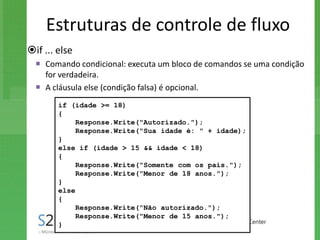 Estruturas de controle de fluxo
if ... else
   Comando condicional: executa um bloco de comandos se uma condição
    for verdadeira.
   A cláusula else (condição falsa) é opcional.
        if (idade >= 18)
        {
             Response.Write("Autorizado.");
             Response.Write("Sua idade é: " + idade);
        }
        else if (idade > 15 && idade < 18)
        {
             Response.Write("Somente com os pais.");
             Response.Write("Menor de 18 anos.");
        }
        else
        {
             Response.Write("Não autorizado.");
             Response.Write("Menor de 15 anos.");
        }
 