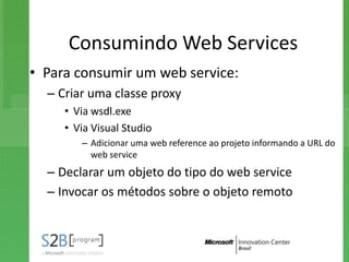 Consumindo Web Services
• Para consumir um web service:
  – Criar uma classe proxy
     • Via wsdl.exe
     • Via Visual Studio
        – Adicionar uma web reference ao projeto informando a URL do
          web service
  – Declarar um objeto do tipo do web service
  – Invocar os métodos sobre o objeto remoto
 