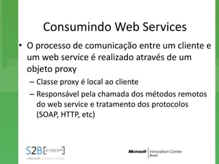 Consumindo Web Services
• O processo de comunicação entre um cliente e
  um web service é realizado através de um
  objeto proxy
  – Classe proxy é local ao cliente
  – Responsável pela chamada dos métodos remotos
    do web service e tratamento dos protocolos
    (SOAP, HTTP, etc)
 