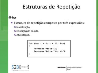 Estruturas de Repetição
for
  Estrutura de repetição composta por três expressões:
   Inicialização.
   Condição de parada.
   Atualização.


              for (int i = 0; i < 10; i++)
              {
                  Response.Write(i);
                  Response.Write("<br />");
              }
 
