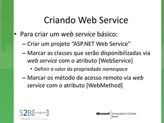Criando Web Service
• Para criar um web service básico:
  – Criar um projeto “ASP.NET Web Service”
  – Marcar as classes que serão disponibilizadas via
    web service com o atributo [WebService]
     • Definir o valor da propriedade namespace
  – Marcar os método de acesso remoto via web
    service com o atributo [WebMethod]
 