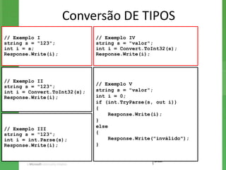 Conversão DE TIPOS
// Exemplo I                  // Exemplo IV
string s = "123";             string s = "valor";
int i = s;                    int i = Convert.ToInt32(s);
Response.Write(i);            Response.Write(i);




// Exemplo II
                              // Exemplo V
string s = "123";
int i = Convert.ToInt32(s);   string s = "valor";
Response.Write(i);            int i = 0;
                              if (int.TryParse(s, out i))
                              {
                                   Response.Write(i);
                              }
                              else
// Exemplo III
string s = "123";             {
int i = int.Parse(s);              Response.Write("inválido");
Response.Write(i);            }
 