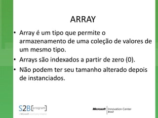 ARRAY
• Array é um tipo que permite o
  armazenamento de uma coleção de valores de
  um mesmo tipo.
• Arrays são indexados a partir de zero (0).
• Não podem ter seu tamanho alterado depois
  de instanciados.
 