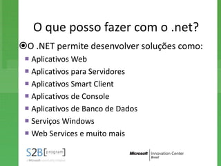 O que posso fazer com o .net?
O .NET permite desenvolver soluções como:
  Aplicativos Web
  Aplicativos para Servidores
  Aplicativos Smart Client
  Aplicativos de Console
  Aplicativos de Banco de Dados
  Serviços Windows
  Web Services e muito mais
 