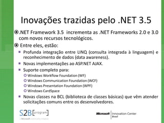 Inovações trazidas pelo .NET 3.5
.NET Framework 3.5 incrementa as .NET Frameworks 2.0 e 3.0
 com novos recursos tecnológicos.
 Entre eles, estão:
  Profunda integração entre LINQ (consulta integrada à linguagem) e
   reconhecimento de dados (data awareness).
  Novas implementações ao ASP.NET AJAX.
  Suporte completo para:
    Windows Workflow Foundation (WF)
    Windows Communication Foundation (WCF)
    Windows Presentation Foundation (WPF)
    Windows CardSpace
  Novas classes na BCL (biblioteca de classes básicas) que vêm atender
   solicitações comuns entre os desenvolvedores.
 