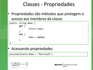 Classes - Propriedades
• Propriedades são métodos que protegem o
  acesso aos membros da classe
 public string Nome {
        get {
                return nome;
        }
        set {
                nome = value;
        }
 }

• Acessando propriedades
proximoCliente.Nome = "Microsoft";
 