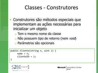 Classes - Construtores
 Construtores são métodos especiais que
  implementam as ações necessárias para
  inicializar um objeto
     Tem o mesmo nome da classe
     Não possuem tipo de retorno (nem void)
     Parâmetros são opcionais

public Cliente(string n, uint i) {
     nome = n;
     clienteID = i;
}
 
