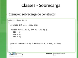 Classes - Sobrecarga
 Exemplo: sobrecarga de construtor
 public class Data
 {
   private int dia, mes, ano;

     public Data(int d, int m, int a) {
       dia = d;
       mes = m;
       ano = a;
     }

     public Data(Data d) : this(d.dia, d.mes, d.ano)
     {
     }
 }
 