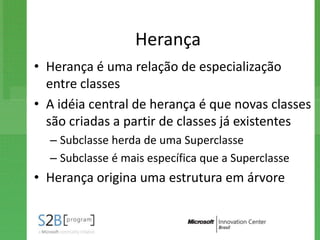 Herança
• Herança é uma relação de especialização
  entre classes
• A idéia central de herança é que novas classes
  são criadas a partir de classes já existentes
  – Subclasse herda de uma Superclasse
  – Subclasse é mais específica que a Superclasse
• Herança origina uma estrutura em árvore
 