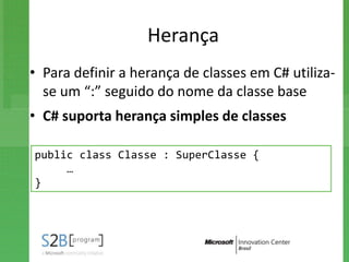 Herança
• Para definir a herança de classes em C# utiliza-
  se um “:” seguido do nome da classe base
• C# suporta herança simples de classes

public class Classe : SuperClasse {
     …
}
 