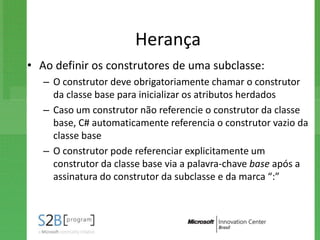 Herança
• Ao definir os construtores de uma subclasse:
   – O construtor deve obrigatoriamente chamar o construtor
     da classe base para inicializar os atributos herdados
   – Caso um construtor não referencie o construtor da classe
     base, C# automaticamente referencia o construtor vazio da
     classe base
   – O construtor pode referenciar explicitamente um
     construtor da classe base via a palavra-chave base após a
     assinatura do construtor da subclasse e da marca “:”
 