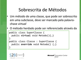 Sobrescrita de Métodos
• Um método de uma classe, que pode ser sobrescrito
   em uma subclasse, deve ser marcado pela palavra-
   chave virtual
• O método herdado pode ser referenciado através da
   construção base.nome_método
  public class SuperClasse {
   public virtual void Metodo(){…}
 }
 public class Classe : SuperClasse {
   public override void Metodo() {…}
 }
 