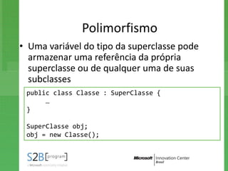 Polimorfismo
• Uma variável do tipo da superclasse pode
  armazenar uma referência da própria
  superclasse ou de qualquer uma de suas
  subclasses
 public class Classe : SuperClasse {
      …
 }

 SuperClasse obj;
 obj = new Classe();
 