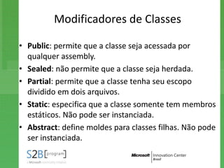 Modificadores de Classes

• Public: permite que a classe seja acessada por
  qualquer assembly.
• Sealed: não permite que a classe seja herdada.
• Partial: permite que a classe tenha seu escopo
  dividido em dois arquivos.
• Static: especifica que a classe somente tem membros
  estáticos. Não pode ser instanciada.
• Abstract: define moldes para classes filhas. Não pode
  ser instanciada.
 