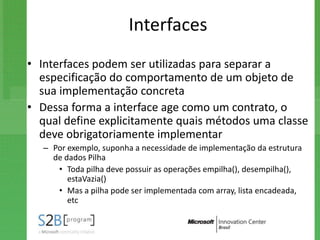 Interfaces
• Interfaces podem ser utilizadas para separar a
  especificação do comportamento de um objeto de
  sua implementação concreta
• Dessa forma a interface age como um contrato, o
  qual define explicitamente quais métodos uma classe
  deve obrigatoriamente implementar
   – Por exemplo, suponha a necessidade de implementação da estrutura
     de dados Pilha
      • Toda pilha deve possuir as operações empilha(), desempilha(),
         estaVazia()
      • Mas a pilha pode ser implementada com array, lista encadeada,
         etc
 