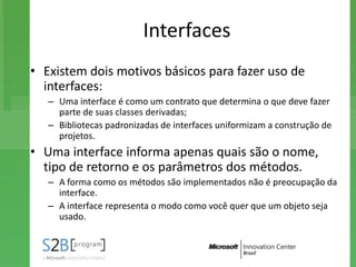 Interfaces
• Existem dois motivos básicos para fazer uso de
  interfaces:
   – Uma interface é como um contrato que determina o que deve fazer
     parte de suas classes derivadas;
   – Bibliotecas padronizadas de interfaces uniformizam a construção de
     projetos.
• Uma interface informa apenas quais são o nome,
  tipo de retorno e os parâmetros dos métodos.
   – A forma como os métodos são implementados não é preocupação da
     interface.
   – A interface representa o modo como você quer que um objeto seja
     usado.
 