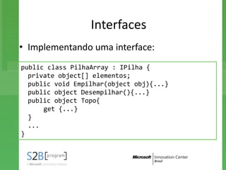 Interfaces
• Implementando uma interface:
public class PilhaArray : IPilha {
  private object[] elementos;
  public void Empilhar(object obj){...}
  public object Desempilhar(){...}
  public object Topo{
      get {...}
  }
  ...
}
 