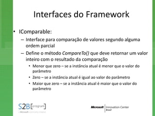 Interfaces do Framework
• IComparable:
  – Interface para comparação de valores segundo alguma
    ordem parcial
  – Define o método CompareTo() que deve retornar um valor
    inteiro com o resultado da comparação
     • Menor que zero – se a instância atual é menor que o valor do
       parâmetro
     • Zero – se a instância atual é igual ao valor do parâmetro
     • Maior que zero – se a instância atual é maior que o valor do
       parâmetro
 