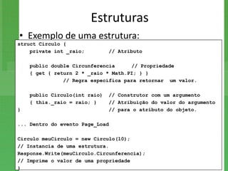 Estruturas
• Exemplo de uma estrutura:
struct Circulo {
    private int _raio;         // Atributo

    public double Circunferencia     // Propriedade
    { get { return 2 * _raio * Math.PI; } }
               // Regra específica para retornar um valor.

    public Circulo(int raio)   // Construtor com um argumento
    { this._raio = raio; }     // Atribuição do valor do argumento
}                              // para o atributo do objeto.

... Dentro do evento Page_Load

Circulo meuCirculo = new Circulo(10);
// Instancia de uma estrutura.
Response.Write(meuCirculo.Circunferencia);
// Imprime o valor de uma propriedade
}
 