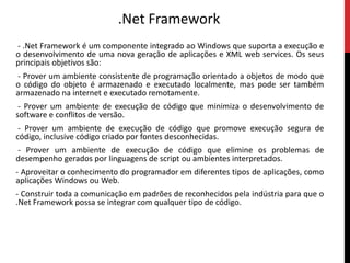 .Net Framework - .Net Framework é um componente integrado ao Windows que suporta a execução e o desenvolvimento de uma nova geração de aplicações e XML web services. Os seus principais objetivos são: - Prover um ambiente consistente de programação orientado a objetos de modo que o código do objeto é armazenado e executado localmente, mas pode ser também armazenado na internet e executado remotamente. - Prover um ambiente de execução de código que minimiza o desenvolvimento de software e conflitos de versão. - Prover um ambiente de execução de código que promove execução segura de código, inclusive código criado por fontes desconhecidas. - Prover um ambiente de execução de código que elimine os problemas de desempenho gerados por linguagens de script ou ambientes interpretados.- Aproveitar o conhecimento do programador em diferentes tipos de aplicações, como aplicações Windows ou Web.- Construir toda a comunicação em padrões de reconhecidos pela indústria para que o .Net Framework possa se integrar com qualquer tipo de código. 