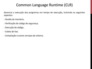 Common LanguageRuntime (CLR)Gerencia a execução dos programas em tempo de execução, incluindo os seguintes aspectos:- Gestão de memória.- Verificação de código de segurança.- Execução de código.- Coleta de lixo.- Compilação e outros serviços do sistema.