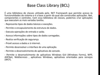 Base Class Library (BCL)É uma biblioteca de classes utilizada pelo. NET Framework que permite acesso às funcionalidades do sistema e é a base a partir da qual são construídas aplicações .Net, componentes e controles. Com essa biblioteca de classes, podemos criar aplicações que executam as mais variadas tarefas.- Representa tipos de dados básicos e exceções.- Permite o encapsulamento da estrutura de dados.- Executa operações de entrada e saída.- Acessa informações sobre tipos de dados carregados.- Realiza verificação de segurança.- Provê acesso a dados e à internet.- Permite desenvolver a interface de uma aplicação.- Permite o desenvolvimento de aplicativos de console.- Permite o desenvolvimento de aplicativos Windows GUI (Windows Forms), WPF, ASP.Net, WebServices ,aplicativosWindows, aplicativos orientados para serviços (WCF).