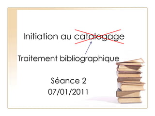 Initiation au catalogage Traitement bibliographique Séance 2 07/01/2011 